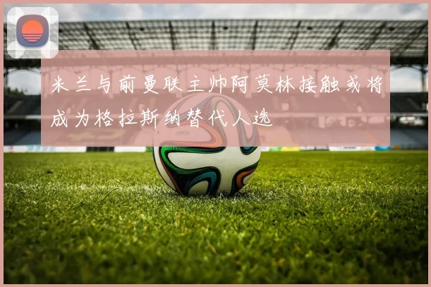 米兰与前曼联主帅阿莫林接触或将成为格拉斯纳替代人选