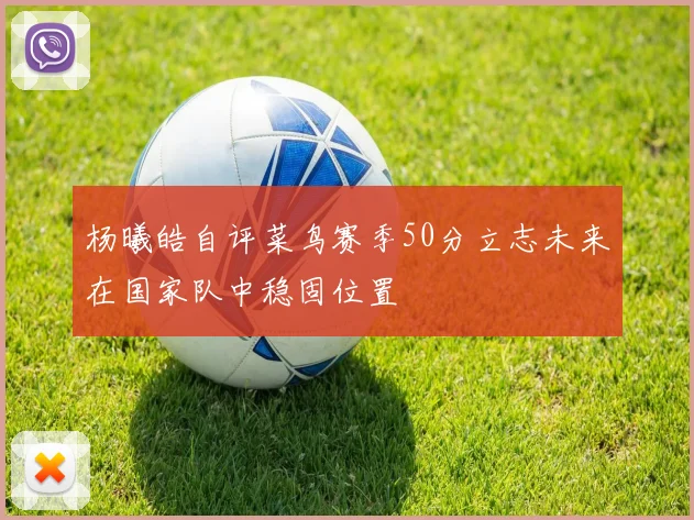杨曦皓自评菜鸟赛季50分立志未来在国家队中稳固位置