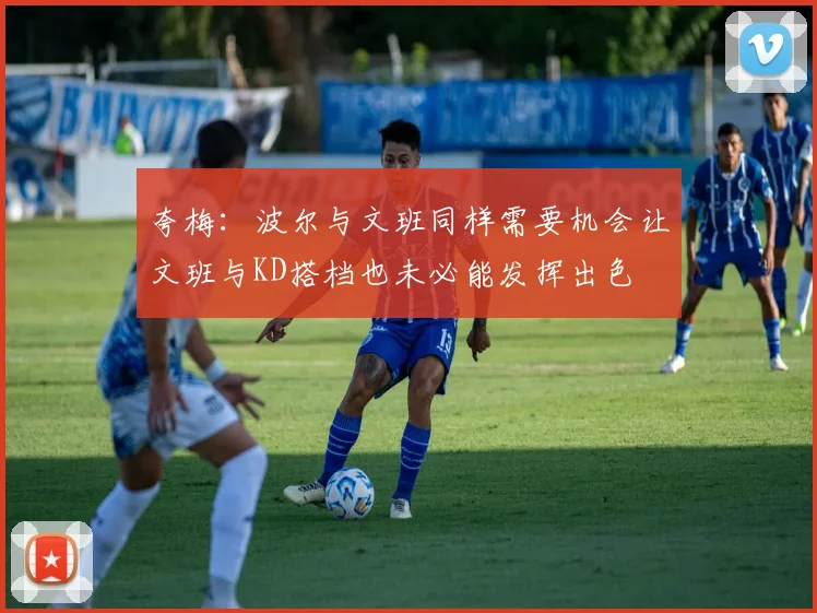 夸梅：波尔与文班同样需要机会让文班与KD搭档也未必能发挥出色