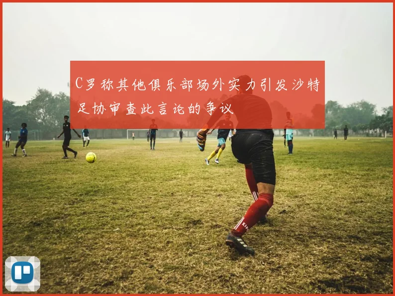 C罗称其他俱乐部场外实力引发沙特足协审查此言论的争议