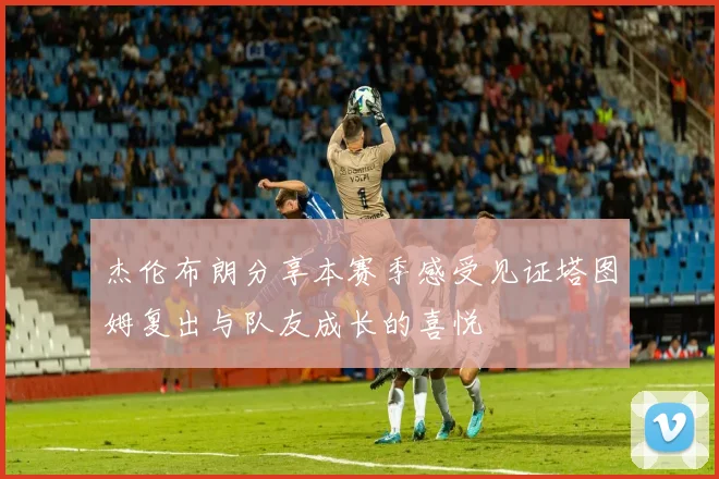 杰伦布朗分享本赛季感受见证塔图姆复出与队友成长的喜悦