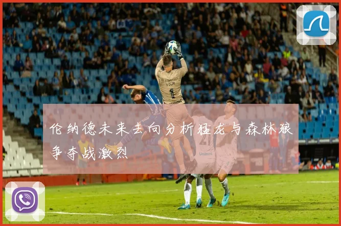 伦纳德未来去向分析猛龙与森林狼争夺战激烈