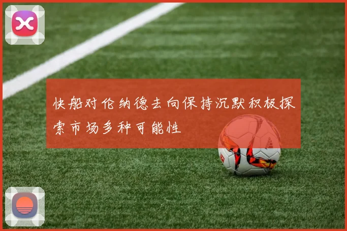快船对伦纳德去向保持沉默积极探索市场多种可能性