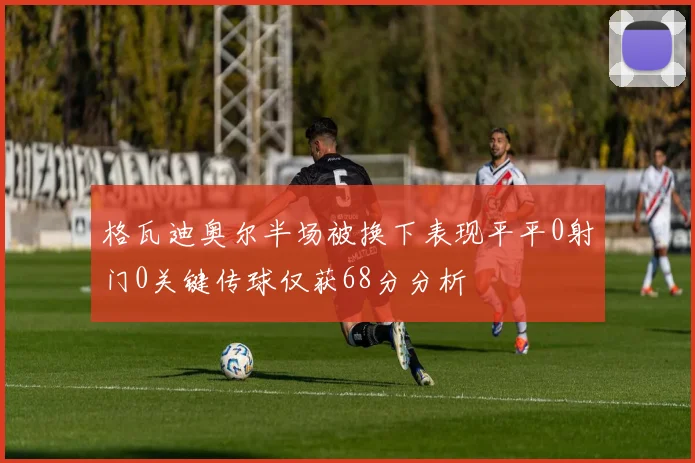 格瓦迪奥尔半场被换下表现平平0射门0关键传球仅获68分分析