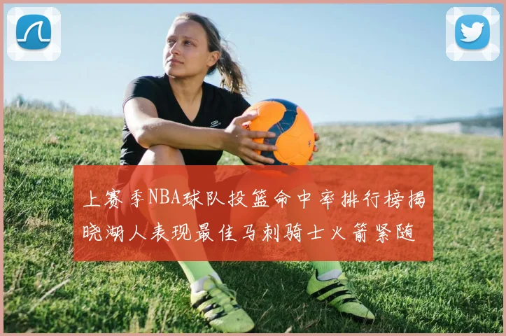 上赛季NBA球队投篮命中率排行榜揭晓湖人表现最佳马刺骑士火箭紧随其后