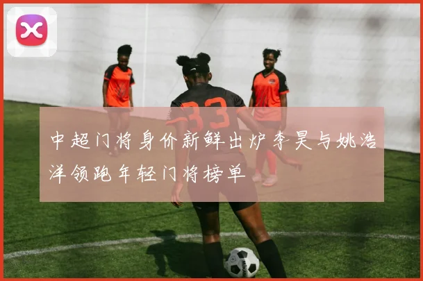 中超门将身价新鲜出炉李昊与姚浩洋领跑年轻门将榜单