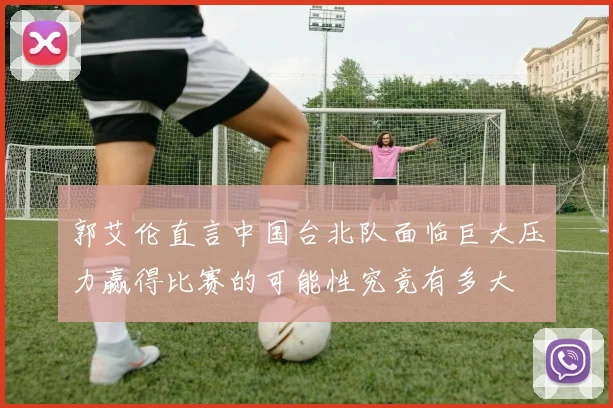 郭艾伦直言中国台北队面临巨大压力赢得比赛的可能性究竟有多大