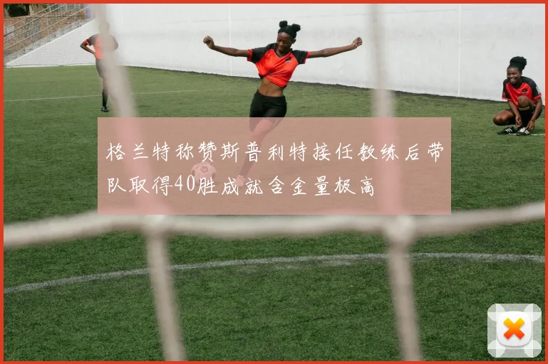 格兰特称赞斯普利特接任教练后带队取得40胜成就含金量极高