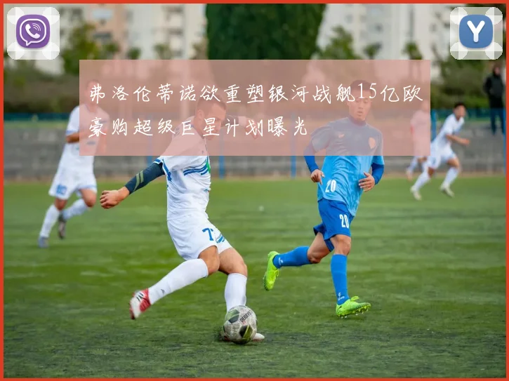 弗洛伦蒂诺欲重塑银河战舰15亿欧豪购超级巨星计划曝光