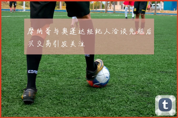 摩纳哥与奥蓬达经纪人洽谈先租后买交易引发关注