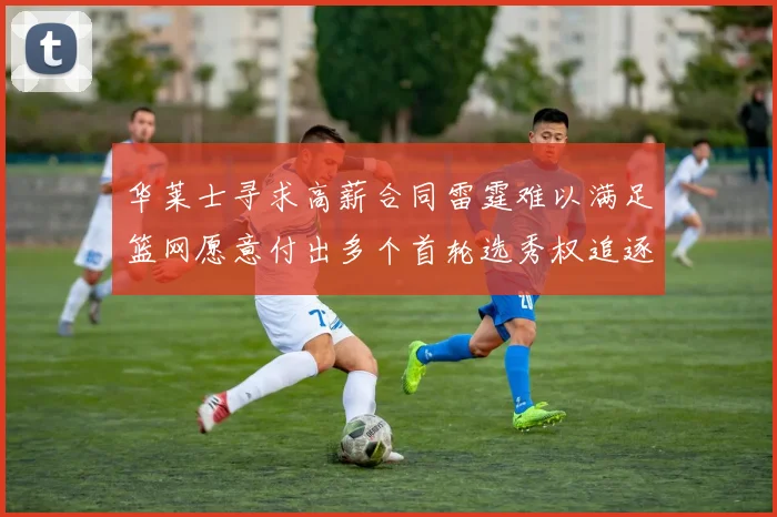 华莱士寻求高薪合同雷霆难以满足篮网愿意付出多个首轮选秀权追逐