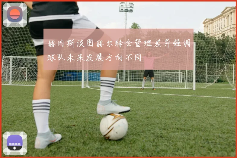 赫内斯谈图赫尔转会管理差异强调球队未来发展方向不同