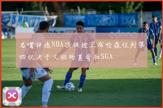 名嘴评选NBA顶级控卫布伦森位列第四仅次于文班约基奇和SGA