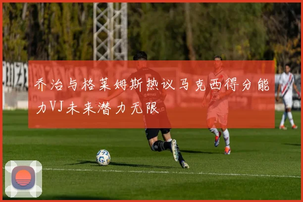 乔治与格莱姆斯热议马克西得分能力VJ未来潜力无限