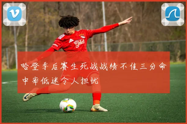 哈登季后赛生死战战绩不佳三分命中率低迷令人担忧