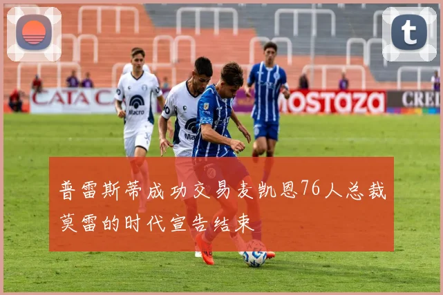 普雷斯蒂成功交易麦凯恩76人总裁莫雷的时代宣告结束