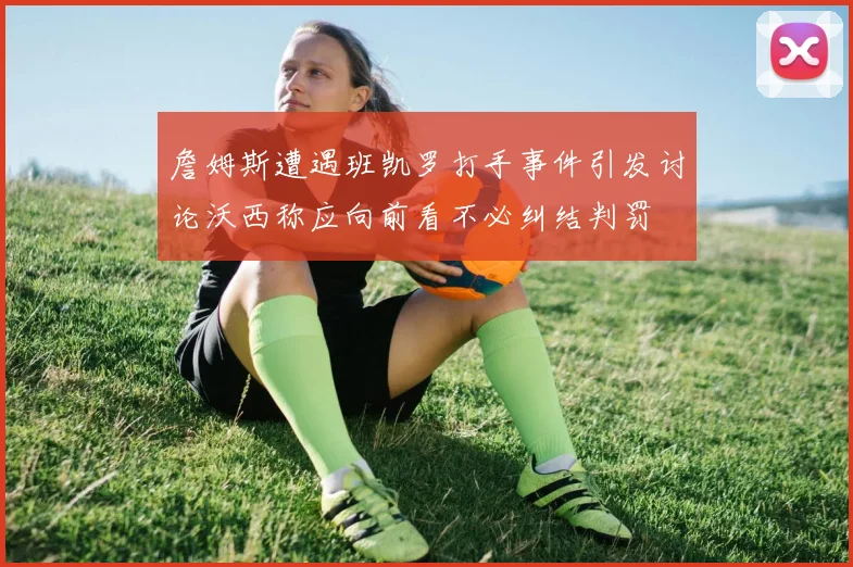 詹姆斯遭遇班凯罗打手事件引发讨论沃西称应向前看不必纠结判罚