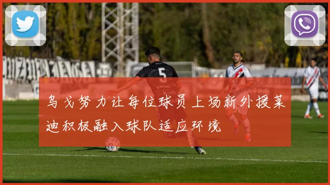 乌戈努力让每位球员上场新外援莱迪积极融入球队适应环境