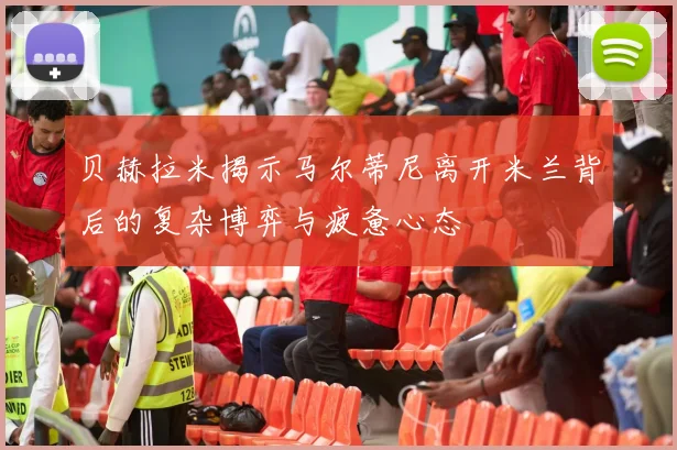 贝赫拉米揭示马尔蒂尼离开米兰背后的复杂博弈与疲惫心态