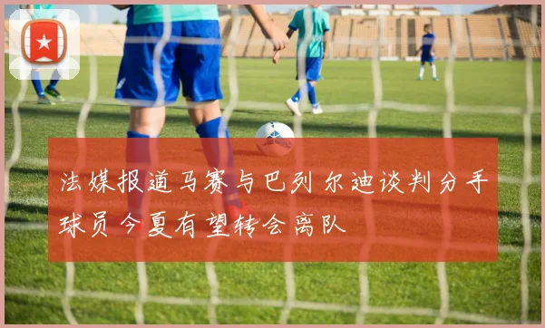 法媒报道马赛与巴列尔迪谈判分手球员今夏有望转会离队