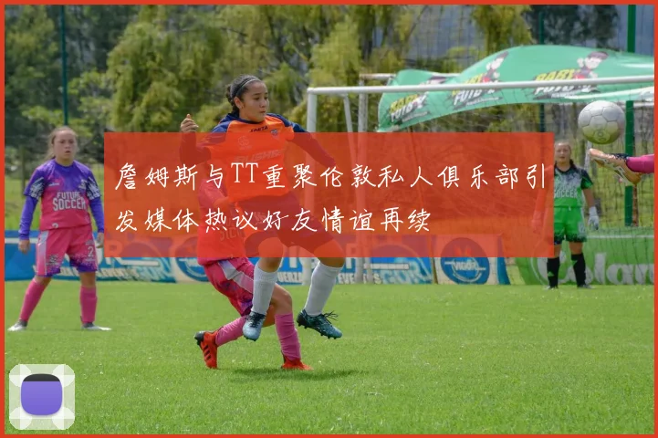 詹姆斯与TT重聚伦敦私人俱乐部引发媒体热议好友情谊再续